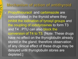 The goal of therapy is to decrease synthesis and/or release of additional hormone. This can be accomplished by removing part or all of the thyroid gland, by inhibiting synthesis of the hormones, or by blocking release of the hormones from the follicle. Removal of part or all of the thyroidThis can be accomplished either surgically or by destruction of the gland by beta particles emitted by radioactive iodine , which is selectively taken up by the thyroid follicular cells. Blockade of hormone release A pharmacologic dose of iodide inhibits the iodination of tyrosines, thus decreasing the supply of stored thyroglobulin. Iodide also inhibits thyroid hormone release by mechanisms not yet understood. Today, iodide is rarely used as sole therapy. However, it is employed to treat potentially fatal thyrotoxic crisis (thyroid storm), or prior to surgery, since it decreases the vascularity of the thyroid gland. Iodide is not useful for long-term therapy, because the thyroid ceases to respond to the drug after a few weeks. Iodide is administered orally. Adverse effects are relatively minor and include sore mouth and throat, rashes, ulcerations of mucous membranes, and a metallic taste in the mouth. Inhibition of thyroid hormone synthesisPropylthiouracil (PTU)(Thyrocil) and carbimazole (neo-mercazol), are concentrated in the thyroid where they inhibit thyroid hormone synthesis .