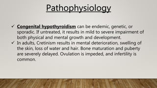 Pathophysiology
 Congenital hypothyroidism can be endemic, genetic, or
sporadic. If untreated, it results in mild to severe impairment of
both physical and mental growth and development.
 In adults, Cretinism results in mental deterioration, swelling of
the skin, loss of water and hair. Bone maturation and puberty
are severely delayed. Ovulation is impeded, and infertility is
common.
 