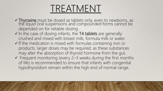  Thyroxine must be dosed as tablets only, even to newborns, as
the liquid oral suspensions and compounded forms cannot be
depended on for reliable dosing.
 In the case of dosing infants, the T4 tablets are generally
crushed and mixed with breast milk, formula milk or water.
 If the medication is mixed with formulas containing iron or
products, larger doses may be required, as these substances
may alter the absorption of thyroid hormone from the gut.
 Frequent monitoring (every 2–3 weeks during the first months
of life) is recommended to ensure that infants with congenital
hypothyroidism remain within the high end of normal range.
TREATMENT
 