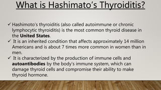 What is Hashimato’s Thyroiditis?
 Hashimoto’s thyroiditis (also called autoimmune or chronic
lymphocytic thyroiditis) is the most common thyroid disease in
the United States.
 It is an inherited condition that affects approximately 14 million
Americans and is about 7 times more common in women than in
men.
 It is characterized by the production of immune cells and
autoantibodies by the body’s immune system, which can
damage thyroid cells and compromise their ability to make
thyroid hormone.
 