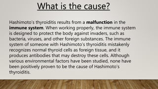 What is the cause?
Hashimoto’s thyroiditis results from a malfunction in the
immune system. When working properly, the immune system
is designed to protect the body against invaders, such as
bacteria, viruses, and other foreign substances. The immune
system of someone with Hashimoto’s thyroiditis mistakenly
recognizes normal thyroid cells as foreign tissue, and it
produces antibodies that may destroy these cells. Although
various environmental factors have been studied, none have
been positively proven to be the cause of Hashimoto’s
thyroiditis.
 