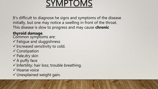 It’s difficult to diagnose he signs and symptoms of the disease
initially, but one may notice a swelling in front of the throat.
This disease is slow to progress and may cause chronic
thyroid damage.
Common symptoms are:
 Fatigue and sluggishness
 Increased sensitivity to cold.
 Constipation
 Pale,dry skin
 A puffy face
 Infertility; hair loss; trouble breathing.
 Hoarse voice
 Unexplained weight gain.
SYMPTOMS
 