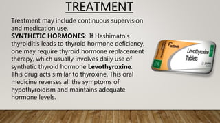 TREATMENT
Treatment may include continuous supervision
and medication use.
SYNTHETIC HORMONES: If Hashimato’s
thyroiditis leads to thyroid hormone deficiency,
one may require thyroid hormone replacement
therapy, which usually involves daily use of
synthetic thyroid hormone Levothyroxine.
This drug acts similar to thyroxine. This oral
medicine reverses all the symptoms of
hypothyroidism and maintains adequate
hormone levels.
 