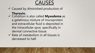  Caused by diminished production of
Thyroxin.
 Condition is also called Myxedema as
a gelatinous mixture of mucoprotein
and extracellular fluid is deposited in
the intracellular spce, specifically in
dermal connective tissue.
 Rate of metabolism in all tissues is
decreased to half.
CAUSES
 