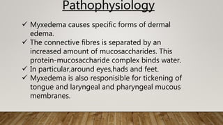  Myxedema causes specific forms of dermal
edema.
 The connective fibres is separated by an
increased amount of mucosaccharides. This
protein-mucosaccharide complex binds water.
 In particular,around eyes,hads and feet.
 Myxedema is also responisible for tickening of
tongue and laryngeal and pharyngeal mucous
membranes.
Pathophysiology
 