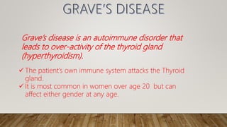 Grave’s disease is an autoimmune disorder that
leads to over-activity of the thyroid gland
(hyperthyroidism).
 The patient’s own immune system attacks the Thyroid
gland.
 It is most common in women over age 20 but can
affect either gender at any age.
 