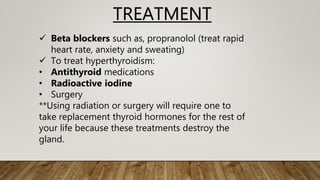 TREATMENT
 Beta blockers such as, propranolol (treat rapid
heart rate, anxiety and sweating)
 To treat hyperthyroidism:
• Antithyroid medications
• Radioactive iodine
• Surgery
**Using radiation or surgery will require one to
take replacement thyroid hormones for the rest of
your life because these treatments destroy the
gland.
 