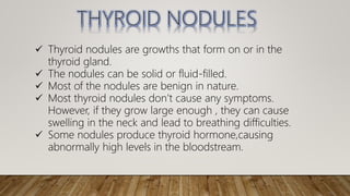  Thyroid nodules are growths that form on or in the
thyroid gland.
 The nodules can be solid or fluid-filled.
 Most of the nodules are benign in nature.
 Most thyroid nodules don’t cause any symptoms.
However, if they grow large enough , they can cause
swelling in the neck and lead to breathing difficulties.
 Some nodules produce thyroid hormone,causing
abnormally high levels in the bloodstream.
 