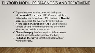 THYROID NODULES DIAGNOSIS AND TREATMENT
 Thyroid nodules can be detected during an
ultrasound,CT scan,or an MRI. Once, a nodule is
detected,other procedures- TSH test and a Thyroid
scan- can check for hyper or hypothyroidism.
 A Fine-needleAspiration(FNA) is used to take a
sample of cells from the nodule and determine
whether the nodule is cancerous.
 Chemotheraphy is often required iuf cancerous
nodules spread to other parts of the body.
 Radiation therapy is sometimes used with or
without surgery.
 