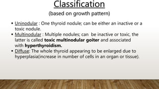 Classification
(based on growth pattern)
 Uninodular : One thyroid nodule; can be either an inactive or a
toxic nodule.
 Multinodular : Multiple nodules; can be inactive or toxic, the
latter is called toxic multinodular goiter and associated
with hyperthyroidism.
 Diffuse: The whole thyroid appearing to be enlarged due to
hyperplasia(increase in number of cells in an organ or tissue).
 