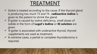 TREATMENT
 Goitre is treated according to the cause. If the thyroid gland
is producing too much T3 and T4 , radioactive iodine is
given to the patient to shrink the gland.
 If goiter is caused by iodine deficiency, small doses of
iodide in the form of Lugol’s Iodine or KI solution are
given.
 If goiter is associated with underactive thyroid, thyroid
supplements are used as treatment.
 In extreme cases, a partial or complete thyroidectomy is
required.
 