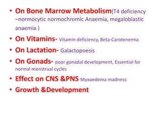 • On Bone Marrow Metabolism(T4 deficiency
–normocytic normochromic Anaemia, megaloblastic
anaemia )
• On Vitamins- Vitamin deficiency, Beta-Carotenemia
• On Lactation- Galactopoesis
• On Gonads- poor gonadal development, Essential for
normal menstrual cycles
• Effect on CNS &PNS Myxoedema madness
• Growth &Development
 