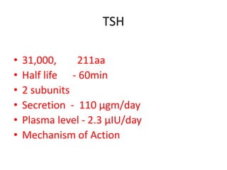 TSH
• 31,000, 211aa
• Half life - 60min
• 2 subunits
• Secretion - 110 μgm/day
• Plasma level - 2.3 μIU/day
• Mechanism of Action
 