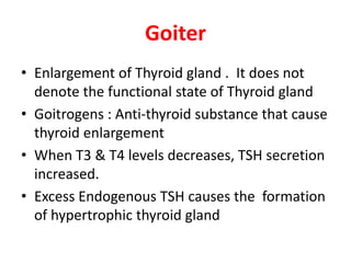 Goiter
• Enlargement of Thyroid gland . It does not
denote the functional state of Thyroid gland
• Goitrogens : Anti-thyroid substance that cause
thyroid enlargement
• When T3 & T4 levels decreases, TSH secretion
increased.
• Excess Endogenous TSH causes the formation
of hypertrophic thyroid gland
 