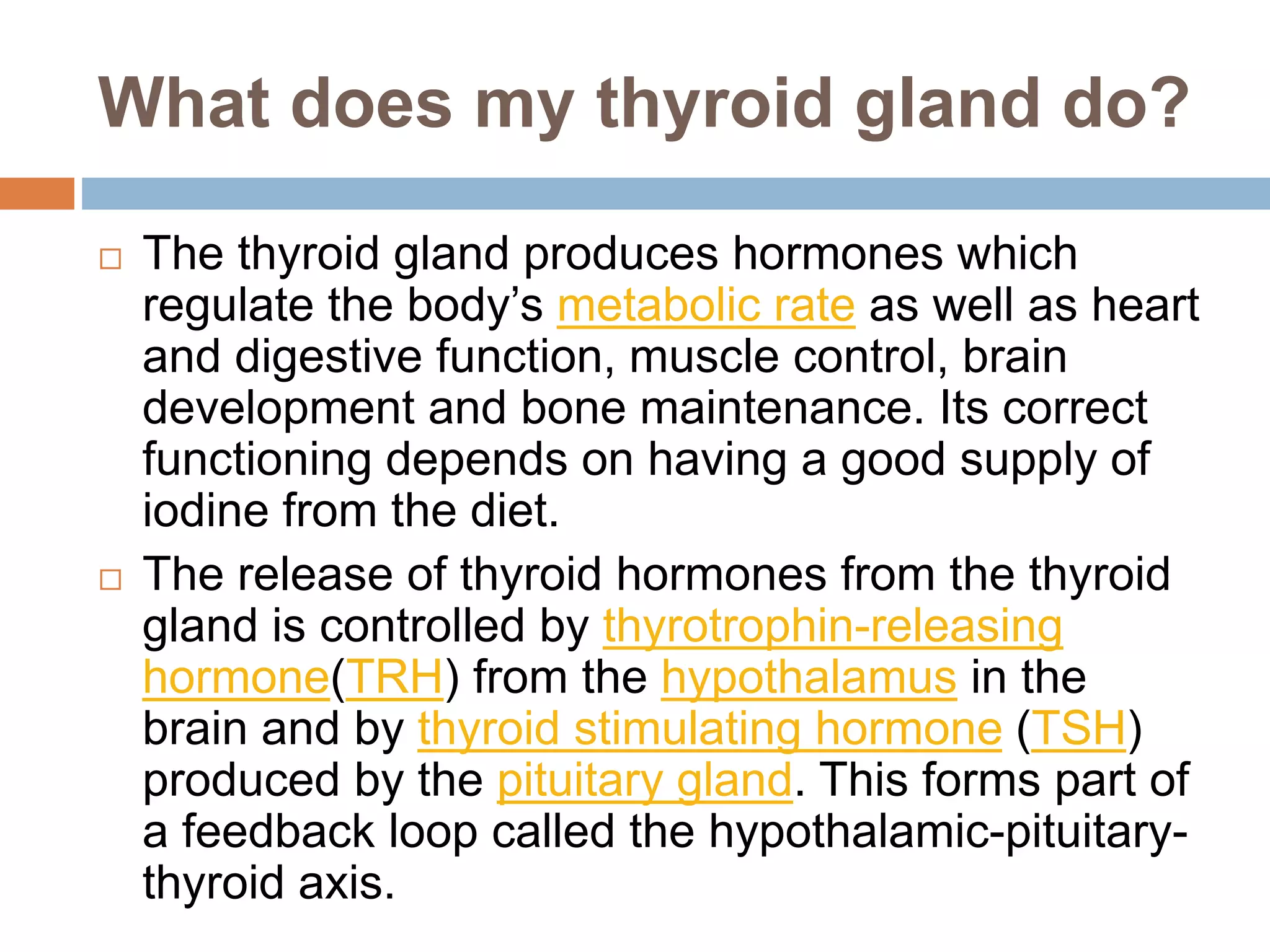 What does my thyroid gland do?
 The thyroid gland produces hormones which
regulate the body’s metabolic rate as well as heart
and digestive function, muscle control, brain
development and bone maintenance. Its correct
functioning depends on having a good supply of
iodine from the diet.
 The release of thyroid hormones from the thyroid
gland is controlled by thyrotrophin-releasing
hormone(TRH) from the hypothalamus in the
brain and by thyroid stimulating hormone (TSH)
produced by the pituitary gland. This forms part of
a feedback loop called the hypothalamic-pituitary-
thyroid axis.
 