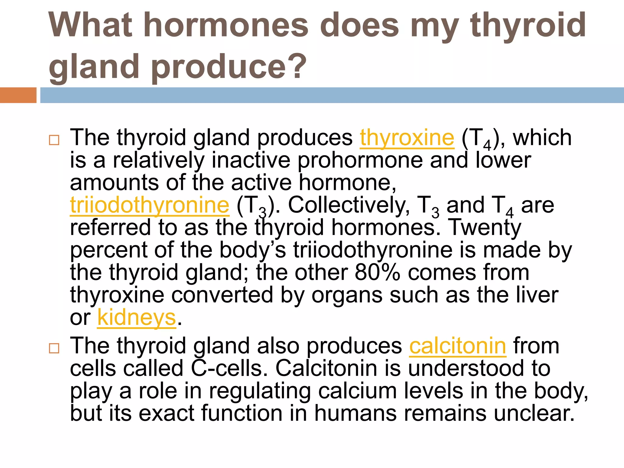 What hormones does my thyroid
gland produce?
 The thyroid gland produces thyroxine (T4), which
is a relatively inactive prohormone and lower
amounts of the active hormone,
triiodothyronine (T3). Collectively, T3 and T4 are
referred to as the thyroid hormones. Twenty
percent of the body’s triiodothyronine is made by
the thyroid gland; the other 80% comes from
thyroxine converted by organs such as the liver
or kidneys.
 The thyroid gland also produces calcitonin from
cells called C-cells. Calcitonin is understood to
play a role in regulating calcium levels in the body,
but its exact function in humans remains unclear.
 