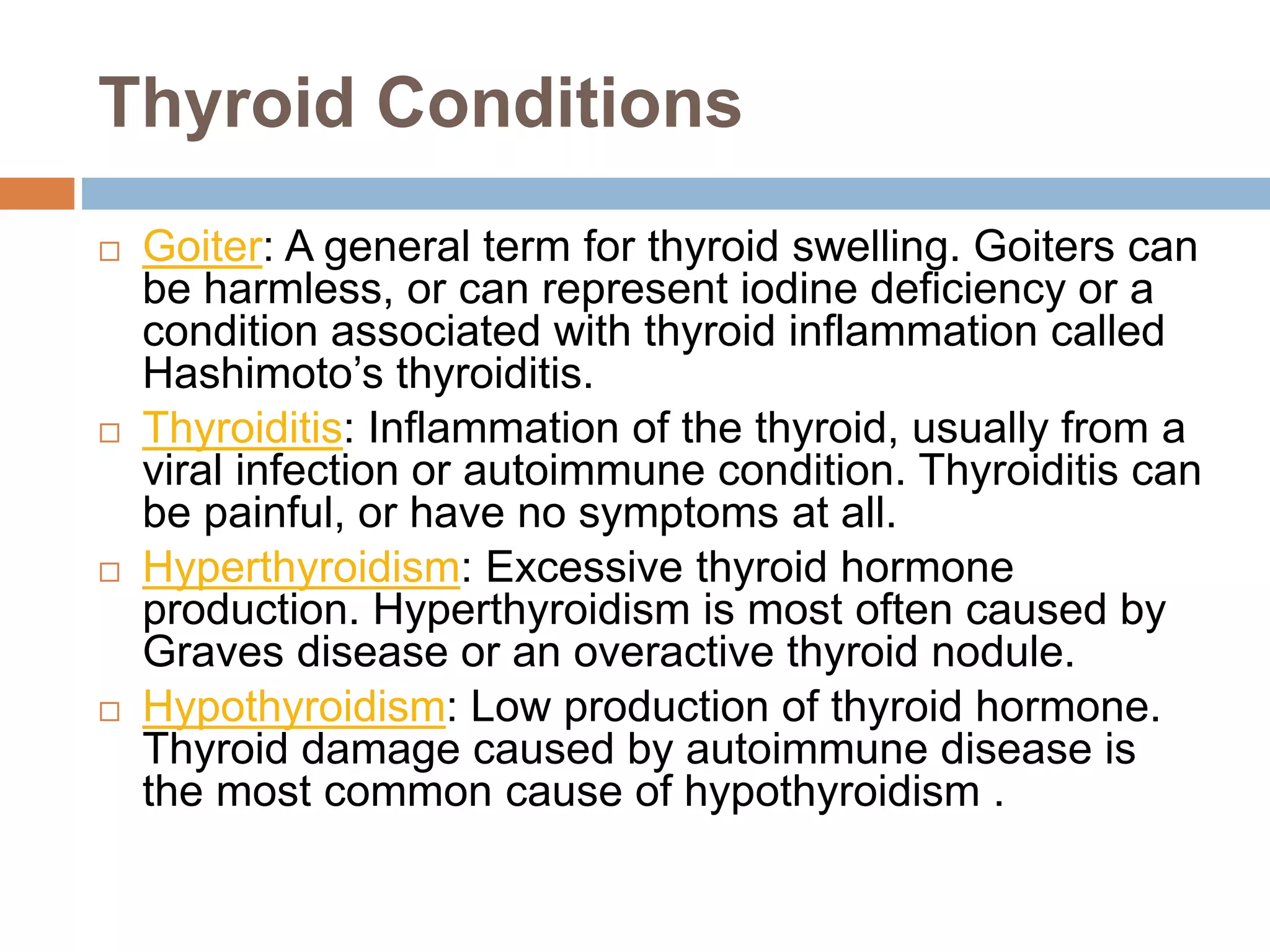 Thyroid Conditions
 Goiter: A general term for thyroid swelling. Goiters can
be harmless, or can represent iodine deficiency or a
condition associated with thyroid inflammation called
Hashimoto’s thyroiditis.
 Thyroiditis: Inflammation of the thyroid, usually from a
viral infection or autoimmune condition. Thyroiditis can
be painful, or have no symptoms at all.
 Hyperthyroidism: Excessive thyroid hormone
production. Hyperthyroidism is most often caused by
Graves disease or an overactive thyroid nodule.
 Hypothyroidism: Low production of thyroid hormone.
Thyroid damage caused by autoimmune disease is
the most common cause of hypothyroidism .
 