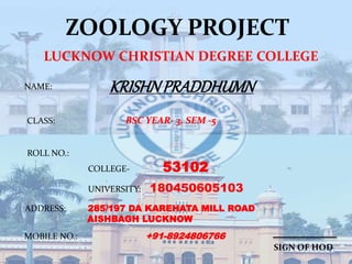 ZOOLOGY PROJECT
LUCKNOW CHRISTIAN DEGREE COLLEGE
KRISHNPRADDHUMNNAME:
CLASS: BSC YEAR- 3, SEM -5
ROLL NO.:
COLLEGE- 53102
UNIVERSITY: 180450605103
ADDRESS: 285/197 DA KAREHATA MILL ROAD
AISHBAGH LUCKNOW
MOBILE NO.: +91-8924806766
SIGN OF HOD
 
