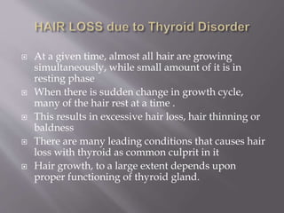  At a given time, almost all hair are growing
simultaneously, while small amount of it is in
resting phase
 When there is sudden change in growth cycle,
many of the hair rest at a time .
 This results in excessive hair loss, hair thinning or
baldness
 There are many leading conditions that causes hair
loss with thyroid as common culprit in it
 Hair growth, to a large extent depends upon
proper functioning of thyroid gland.
 