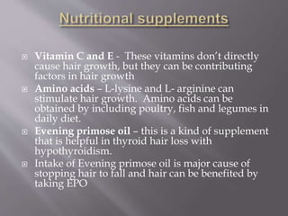  Vitamin C and E - These vitamins don’t directly
cause hair growth, but they can be contributing
factors in hair growth
 Amino acids – L-lysine and L- arginine can
stimulate hair growth. Amino acids can be
obtained by including poultry, fish and legumes in
daily diet.
 Evening primose oil – this is a kind of supplement
that is helpful in thyroid hair loss with
hypothyroidism.
 Intake of Evening primose oil is major cause of
stopping hair to fall and hair can be benefited by
taking EPO
 