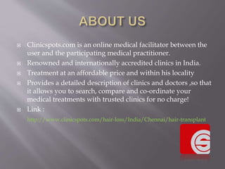  Clinicspots.com is an online medical facilitator between the
user and the participating medical practitioner.
 Renowned and internationally accredited clinics in India.
 Treatment at an affordable price and within his locality
 Provides a detailed description of clinics and doctors ,so that
it allows you to search, compare and co-ordinate your
medical treatments with trusted clinics for no charge!
 Link :
http://www.clinicspots.com/hair-loss/India/Chennai/hair-transplant
 
