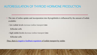 AUTOREGULATION OF THYROID HORMONE PRODUCTION
• The rate of iodine uptake and incorporation into thyroglobulin is influenced by the amount of iodide
available:
- low iodide levels increase iodine transport into
follicular cells
- high iodide levels decrease iodine transport into
follicular cells
Thus, there is negative feedback regulation of iodide transport by iodide.
 