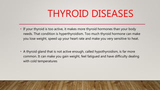 THYROID DISEASES
• If your thyroid is too active, it makes more thyroid hormones than your body
needs. That condition is hyperthyroidism. Too much thyroid hormone can make
you lose weight, speed up your heart rate and make you very sensitive to heat.
• A thyroid gland that is not active enough, called hypothyroidism, is far more
common. It can make you gain weight, feel fatigued and have difficulty dealing
with cold temperatures
 
