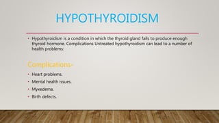 HYPOTHYROIDISM
• Hypothyroidism is a condition in which the thyroid gland fails to produce enough
thyroid hormone. Complications Untreated hypothyroidism can lead to a number of
health problems:
Complications-
• Heart problems.
• Mental health issues.
• Myxedema.
• Birth defects.
 