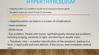 HYPERTHYROIDISM
• Hyperthyroidism is a condition caused by an overactive thyroid gland.
• The gland makes too much T4 and T3 hormones.
Complications-
> Hyperthyroidism can lead to a number of complications:
>Heart problems.
>Brittle bones.
>Eye problems. People with Graves' ophthalmopathy develop eye problems,
including bulging, sensitivity to light, and blurring or double vision.
> Thyrotoxic crisis —a sudden intensification of the symptoms, leading to a
fever, a rapid pulse and even delirium. If this occurs, seek immediate medical
care.
 