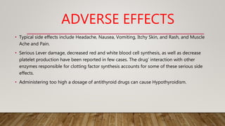 ADVERSE EFFECTS
• Typical side effects include Headache, Nausea, Vomiting, Itchy Skin, and Rash, and Muscle
Ache and Pain.
• Serious Lever damage, decreased red and white blood cell synthesis, as well as decrease
platelet production have been reported in few cases. The drug’ interaction with other
enzymes responsible for clotting factor synthesis accounts for some of these serious side
effects.
• Administering too high a dosage of antithyroid drugs can cause Hypothyroidism.
 