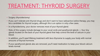 TREATMENT: THYROID SURGERY
• Surgery (thyroidectomy)
• If you can't tolerate anti-thyroid drugs and don't want to have radioactive iodine therapy, you may
be a candidate for thyroid surgery, although this is an option in only a few cases.
• In a thyroidectomy, your doctor removes most of your thyroid gland.
• Risks of this surgery include damage to your vocal cords and parathyroid glands — four tiny
glands located on the back of your thyroid gland that help control the level of calcium in your
blood.
• In addition, you'll need lifelong treatment with levo-thyroxine to supply your body with normal
amounts of thyroid hormone.
• If your parathyroid glands also are removed, you'll need medication to keep your blood-calcium
levels normal.
 