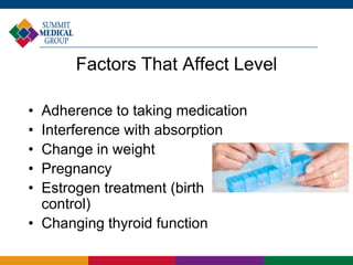• Adherence to taking medication
• Interference with absorption
• Change in weight
• Pregnancy
• Estrogen treatment (birth
control)
• Changing thyroid function
Factors That Affect Level
 