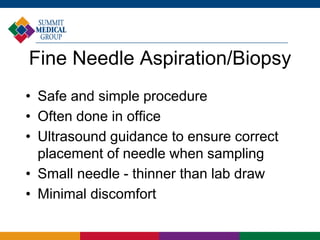 Fine Needle Aspiration/Biopsy
• Safe and simple procedure
• Often done in office
• Ultrasound guidance to ensure correct
placement of needle when sampling
• Small needle - thinner than lab draw
• Minimal discomfort
 