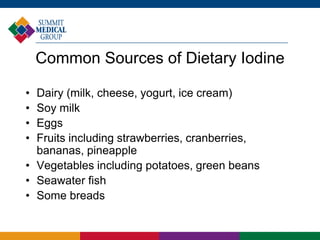 Common Sources of Dietary Iodine
• Dairy (milk, cheese, yogurt, ice cream)
• Soy milk
• Eggs
• Fruits including strawberries, cranberries,
bananas, pineapple
• Vegetables including potatoes, green beans
• Seawater fish
• Some breads
 