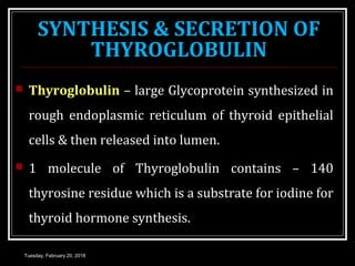 SYNTHESIS & SECRETION OF
THYROGLOBULIN
 Thyroglobulin – large Glycoprotein synthesized in
rough endoplasmic reticulum of thyroid epithelial
cells & then released into lumen.
 1 molecule of Thyroglobulin contains – 140
thyrosine residue which is a substrate for iodine for
thyroid hormone synthesis.
Tuesday, February 20, 2018
 