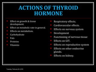 ACTIONS OF THYROID
HORMONE
 Effect on growth & tissue
development.
 Effect on metabolic rate in general.
 Effects on metabolism.
 Carbohydrate
 Fats
 Proteins
 Vitamins
 Respiratory effects.
 Cardiovascular effects.
 Effects on nervous system
 Development
 Functioning of nervous tissue
 Effects on GIT.
 Effects on reproductive system
 Effects on other endocrine
glands.
 Effects on kidney.
Tuesday, February 20, 2018
 