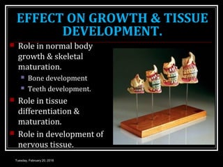 EFFECT ON GROWTH & TISSUE
DEVELOPMENT.
 Role in normal body
growth & skeletal
maturation.
 Bone development
 Teeth development.
 Role in tissue
differentiation &
maturation.
 Role in development of
nervous tissue.
Tuesday, February 20, 2018
 