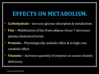 EFFECTS ON METABOLISM.
 Carbohydrate – increase glucose absorption & metabolism.
 Fats – Mobilization of fats from adipose tissue 7 decreases
plasma cholesterol levels.
 Proteins – Physiologically anabolic effect & in high conc
catabolic effect.
 Vitamins – increases quantity of enzymes so causes vitamin
deficiency.
Tuesday, February 20, 2018
 