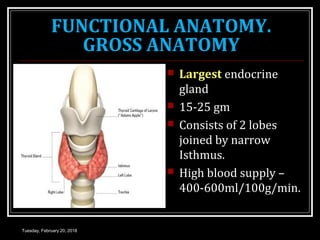 FUNCTIONAL ANATOMY.
GROSS ANATOMY
 Largest endocrine
gland
 15-25 gm
 Consists of 2 lobes
joined by narrow
Isthmus.
 High blood supply –
400-600ml/100g/min.
Tuesday, February 20, 2018
 
