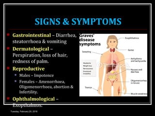 SIGNS & SYMPTOMS
 Gastrointestinal – Diarrhea,
steatorrhoea & vomiting
 Dermatological –
Perspiration, loss of hair,
redness of palm.
 Reproductive
 Males – Impotence
 Females – Amenorrhoea,
Oligomenorrhoea, abortion &
Infertility.
 Ophthalmological –
Exopthalmos.
Tuesday, February 20, 2018
 