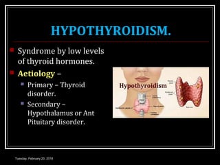 HYPOTHYROIDISM.
 Syndrome by low levels
of thyroid hormones.
 Aetiology –
 Primary – Thyroid
disorder.
 Secondary –
Hypothalamus or Ant
Pituitary disorder.
Tuesday, February 20, 2018
 