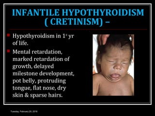 INFANTILE HYPOTHYROIDISM
( CRETINISM) –
 Hypothyroidism in 1st
yr
of life.
 Mental retardation,
marked retardation of
growth, delayed
milestone development,
pot belly, protruding
tongue, flat nose, dry
skin & sparse hairs.
Tuesday, February 20, 2018
 