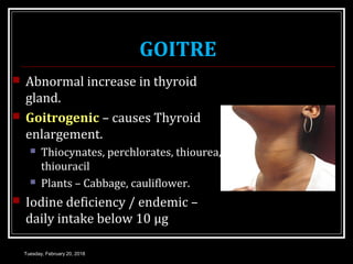 GOITRE
 Abnormal increase in thyroid
gland.
 Goitrogenic – causes Thyroid
enlargement.
 Thiocynates, perchlorates, thiourea,
thiouracil
 Plants – Cabbage, cauliflower.
 Iodine deficiency / endemic –
daily intake below 10 μg
Tuesday, February 20, 2018
 