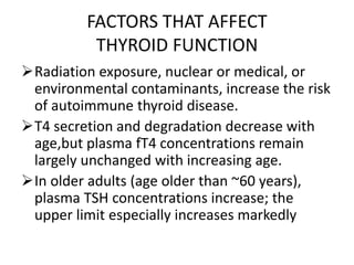 FACTORS THAT AFFECT
THYROID FUNCTION
Radiation exposure, nuclear or medical, or
environmental contaminants, increase the risk
of autoimmune thyroid disease.
T4 secretion and degradation decrease with
age,but plasma fT4 concentrations remain
largely unchanged with increasing age.
In older adults (age older than ~60 years),
plasma TSH concentrations increase; the
upper limit especially increases markedly
 