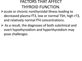 FACTORS THAT AFFECT
THYROID FUNCTION.
acute or chronic nonthyroidal illness leading to
decreased plasma fT3, low or normal TSH, high rT3,
and relatively normal fT4 concentrations.
 As a result, the diagnoses of both subclinical and
overt hypothyroidism and hyperthyroidism may
pose challenges.
 