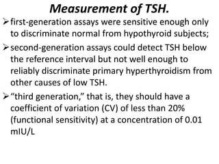 Measurement of TSH.
first-generation assays were sensitive enough only
to discriminate normal from hypothyroid subjects;
second-generation assays could detect TSH below
the reference interval but not well enough to
reliably discriminate primary hyperthyroidism from
other causes of low TSH.
“third generation,” that is, they should have a
coefficient of variation (CV) of less than 20%
(functional sensitivity) at a concentration of 0.01
mIU/L
 
