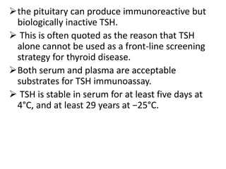 the pituitary can produce immunoreactive but
biologically inactive TSH.
 This is often quoted as the reason that TSH
alone cannot be used as a front-line screening
strategy for thyroid disease.
Both serum and plasma are acceptable
substrates for TSH immunoassay.
 TSH is stable in serum for at least five days at
4°C, and at least 29 years at −25°C.
 