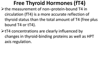Free Thyroid Hormones (fT4)
the measurement of non–protein-bound T4 in
circulation (fT4) is a more accurate reflection of
thyroid status than the total amount of T4 (free plus
bound T4 or tT4).
tT4 concentrations are clearly influenced by
changes in thyroid-binding proteins as well as HPT
axis regulation.
 