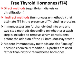 Free Thyroid Hormones (fT4)
Direct methods (equilibrium dialysis or
ultrafiltration )
 Indirect methods (immunoassay methods ) that
estimate fT4 in the presence of T4 binding proteins.
Immunoassays are further divided into one and
two-step methods depending on whether a wash
step is included to remove serum constituents
before the addition of the T4 immunoassay tracer.
Modern immunoassay methods are also “analog”
because chemically modified T4 probes are used
rather than historic radiolabeled hormones.
 