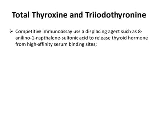 Total Thyroxine and Triiodothyronine
 Competitive immunoassay use a displacing agent such as 8-
anilino-1-napthalene-sulfonic acid to release thyroid hormone
from high-affinity serum binding sites;
 